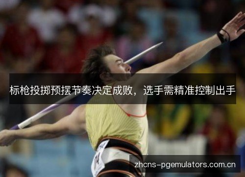 标枪投掷预摆节奏决定成败，选手需精准控制出手
